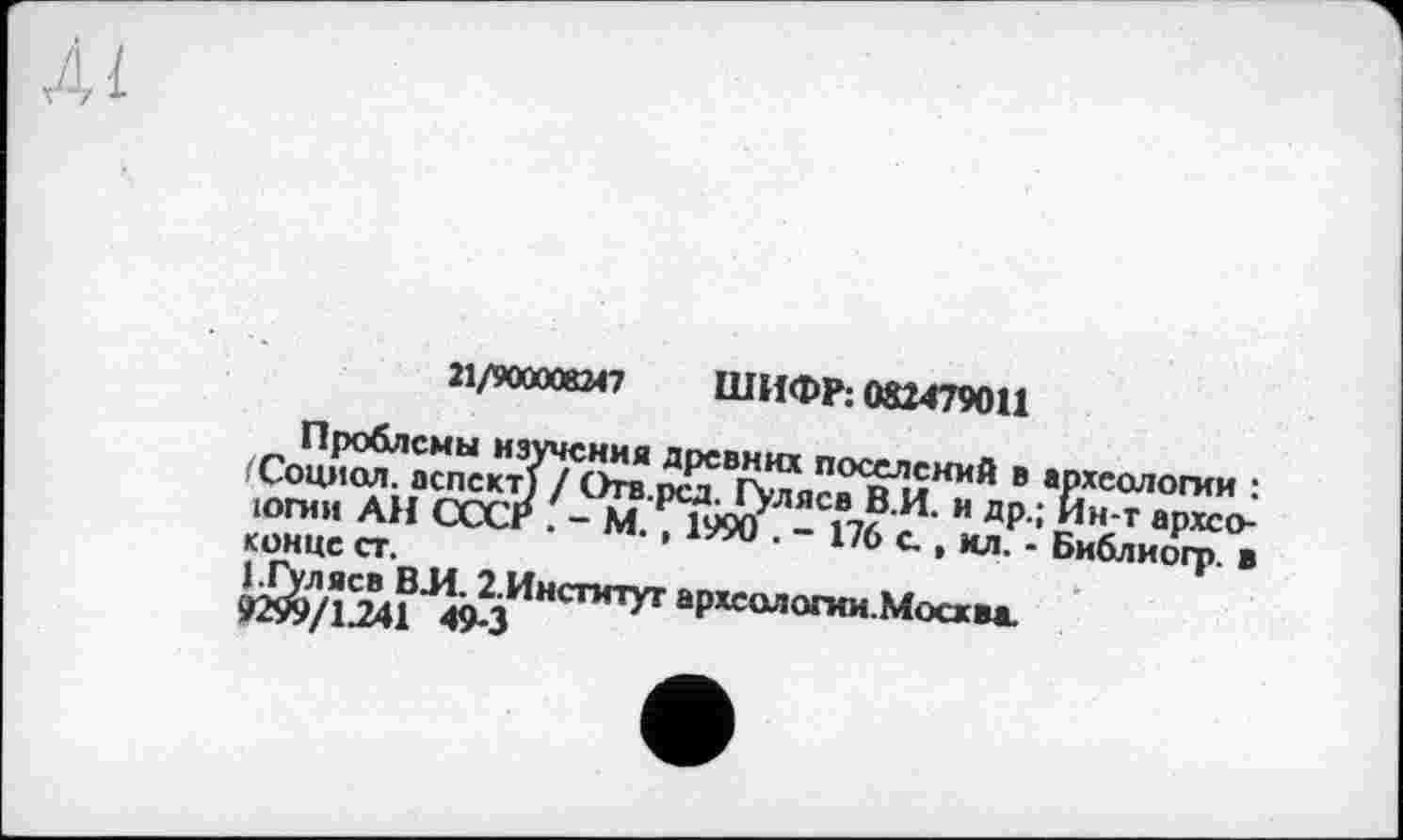 ﻿21/900008247 ШИФР: 082479011
Проблемы изучения древних поселений в археологии : /Социал, аспект} / Отв.рсд. Гуляев В.И. и др.; Ин-т архсо-югни АН СССР . - М. , 1990 . - 176 с. , ил. - Библиогр. в конце ст.
1.Гуляев ВЛ. 2.Инстмтуг археологии.Москва.
9299/1.241 49-3